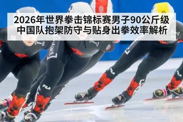 2026年世界拳击锦标赛男子90公斤级 中国队抱架防守与贴身出拳效率解析